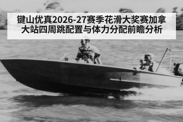 键山优真2026-27赛季花滑大奖赛加拿大站四周跳配置与体力分配前瞻分析